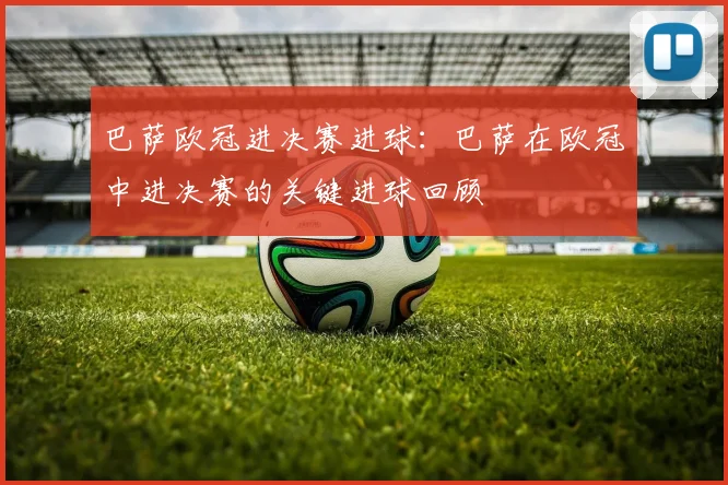 巴萨欧冠进决赛进球：巴萨在欧冠中进决赛的关键进球回顾