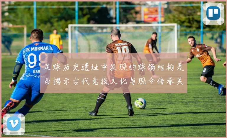 足球历史遗址中发现的球场结构是否揭示古代竞技文化与现今传承关系